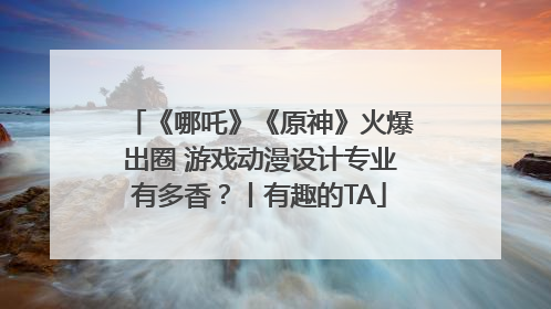 《哪吒》《原神》火爆出圈 游戏动漫设计专业有多香？丨有趣的TA