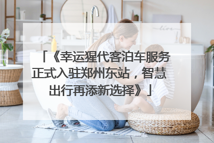 《幸运猩代客泊车服务正式入驻郑州东站，智慧出行再添新选择》