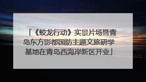 《蛟龙行动》实景片场暨青岛东方影都国防主题文旅研学基地在青岛西海岸新区开业