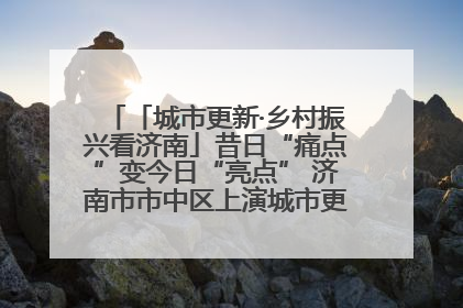 「城市更新·乡村振兴看济南」昔日“痛点”变今日“亮点” 济南市市中区上演城市更新“三部曲”