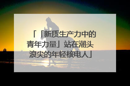 「新质生产力中的青年力量」站在潮头浪尖的年轻核电人
