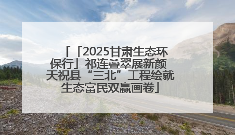 「2025甘肃生态环保行」祁连叠翠展新颜 天祝县“三北”工程绘就生态富民双赢画卷
