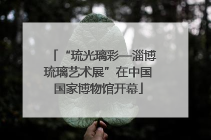 “琉光璃彩—淄博琉璃艺术展”在中国国家博物馆开幕