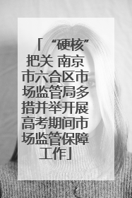 “硬核”把关 南京市六合区市场监管局多措并举开展高考期间市场监管保障工作