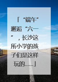 “端午”邂逅“六一”，长沙这所小学的孩子们是这样玩的……