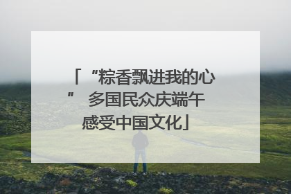 “粽香飘进我的心” 多国民众庆端午感受中国文化