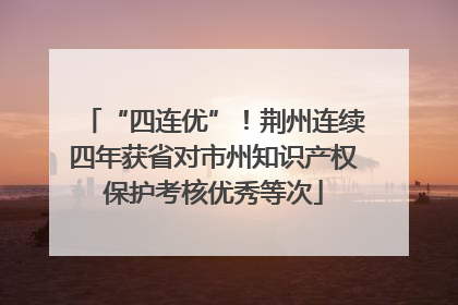 “四连优”！荆州连续四年获省对市州知识产权保护考核优秀等次