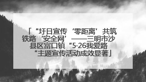 “圩日宣传‘零距离’共筑铁路‘安全网’——三明市沙县区富口镇“5·26我爱路“主题宣传活动成效显著