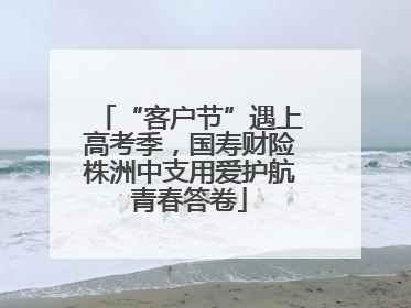 “客户节”遇上高考季，国寿财险株洲中支用爱护航青春答卷