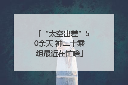 “太空出差”50余天 神二十乘组最近在忙啥