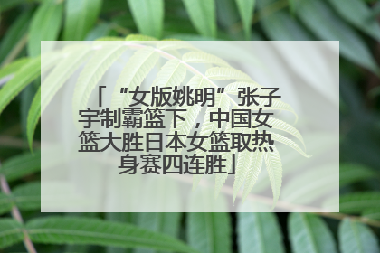 “女版姚明”张子宇制霸篮下，中国女篮大胜日本女篮取热身赛四连胜