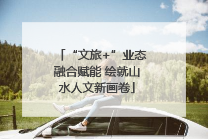 “文旅+”业态融合赋能 绘就山水人文新画卷