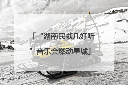“湖南民歌几好听”音乐会燃动星城