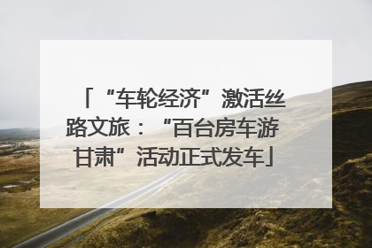 “车轮经济”激活丝路文旅：“百台房车游甘肃”活动正式发车