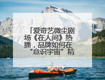 爱奇艺微尘剧场《在人间》热播，品牌如何在“意识宇宙”精准圈粉？