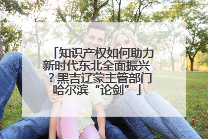 知识产权如何助力新时代东北全面振兴？黑吉辽蒙主管部门哈尔滨“论剑”