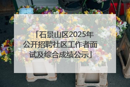 石景山区2025年公开招聘社区工作者面试及综合成绩公示