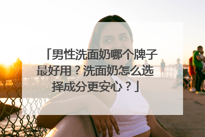 男性洗面奶哪个牌子最好用？洗面奶怎么选择成分更安心？