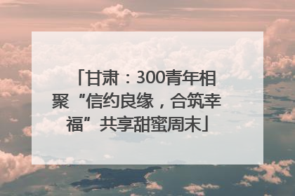 甘肃：300青年相聚“信约良缘，合筑幸福”共享甜蜜周末