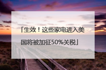 生效！这些家电进入美国将被加征50%关税