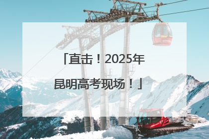 直击！2025年昆明高考现场！