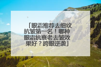 眼霜推荐去细纹抗皱第一名！哪种眼霜抗衰老去皱效果好？跨眼逆袭