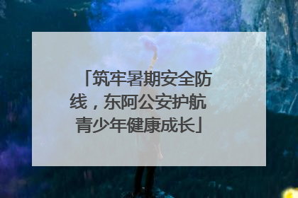 筑牢暑期安全防线，东阿公安护航青少年健康成长