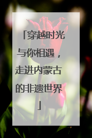 穿越时光与你相遇，走进内蒙古的非遗世界