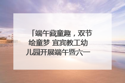 端午藏童趣，双节绘童梦 宜宾教工幼儿园开展端午暨六一亲子游园活动