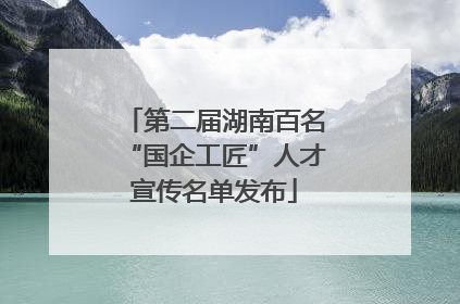 第二届湖南百名“国企工匠”人才宣传名单发布