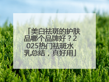 美白祛斑的护肤品哪个品牌好？2025热门祛斑水乳总结，真好用