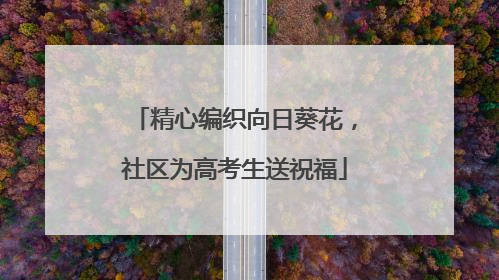 精心编织向日葵花，社区为高考生送祝福
