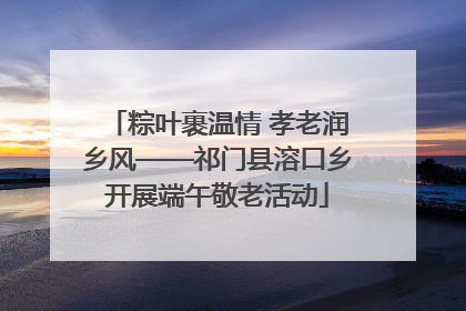 粽叶裹温情 孝老润乡风——祁门县溶口乡开展端午敬老活动