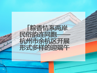 粽香情系两岸 民俗韵连同胞——杭州市余杭区开展形式多样的迎端午联谊活动