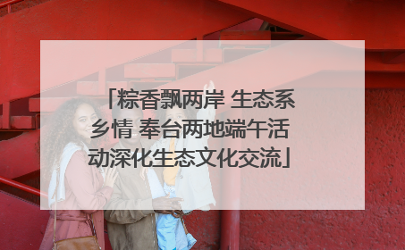 粽香飘两岸 生态系乡情 奉台两地端午活动深化生态文化交流