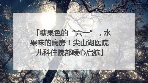 糖果色的“六一”，水果味的病房！尖山湖医院儿科住院部暖心启航