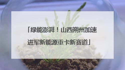 绿能澎湃！山西朔州加速进军新能源重卡新赛道