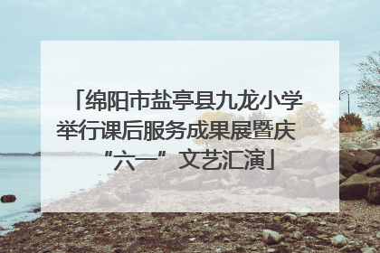 绵阳市盐亭县九龙小学举行课后服务成果展暨庆“六一”文艺汇演