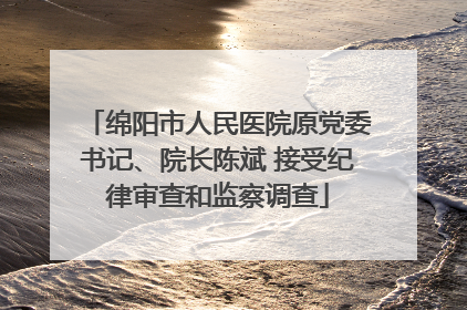 绵阳市人民医院原党委书记、院长陈斌 接受纪律审查和监察调查