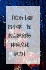 临汾市御景小学：探索自然奥秘 体验文化魅力