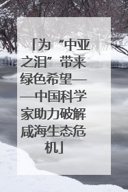 为“中亚之泪”带来绿色希望——中国科学家助力破解咸海生态危机