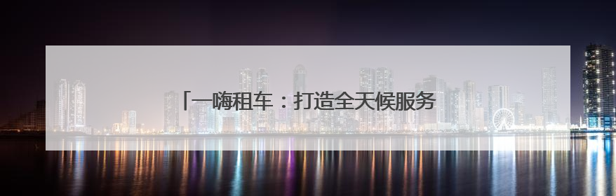 一嗨租车：打造全天候服务生态 构建出行放心生态