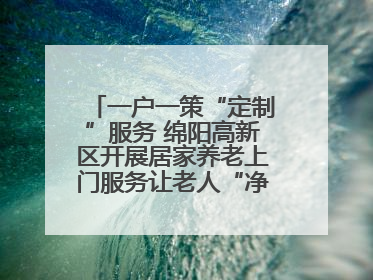 一户一策“定制”服务 绵阳高新区开展居家养老上门服务让老人“净”享安康