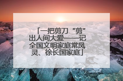 一把剪刀“剪”出人间大爱——记全国文明家庭常凤灵、徐长国家庭