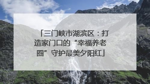 三门峡市湖滨区：打造家门口的“幸福养老圈”守护最美夕阳红