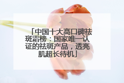 中国十大高口碑祛斑霜榜：国家唯一认证的祛斑产品，透亮肌超长待机