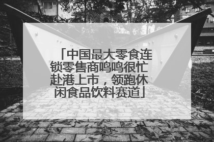 中国最大零食连锁零售商鸣鸣很忙赴港上市，领跑休闲食品饮料赛道