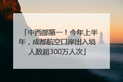 中西部第一！今年上半年，成都航空口岸出入境人数超300万人次