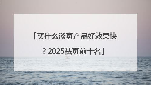 买什么淡斑产品好效果快？2025祛斑前十名