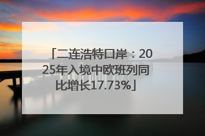 二连浩特口岸：2025年入境中欧班列同比增长17.73%